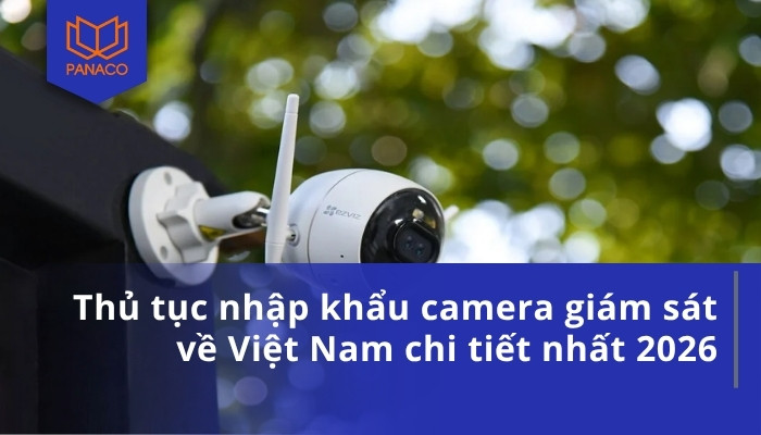 Thủ tục nhập khẩu camera giám sát về Việt Nam chi tiết nhất 2026